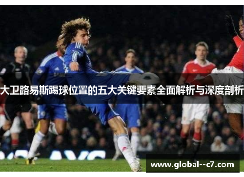 大卫路易斯踢球位置的五大关键要素全面解析与深度剖析
