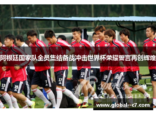 阿根廷国家队全员集结备战冲击世界杯荣耀誓言再创辉煌