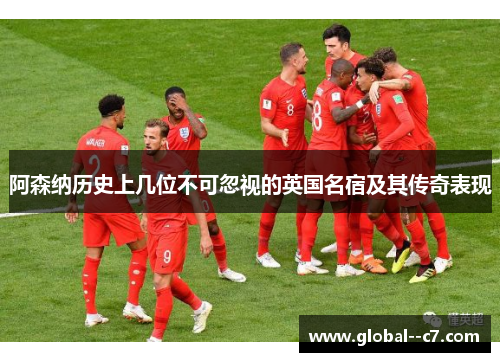 阿森纳历史上几位不可忽视的英国名宿及其传奇表现