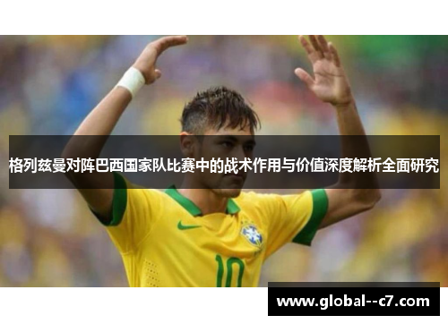 格列兹曼对阵巴西国家队比赛中的战术作用与价值深度解析全面研究 格列兹曼对阵巴西国家队比赛中的战术作用与价值深度解析全面研究