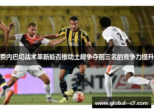 费内巴切战术革新能否推动土超争夺前三名的竞争力提升
