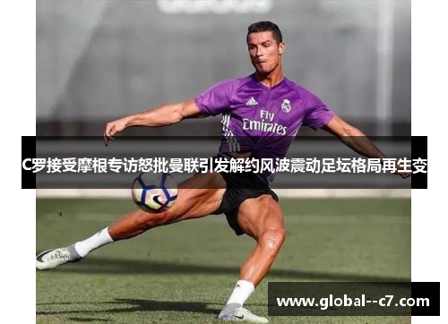C罗接受摩根专访怒批曼联引发解约风波震动足坛格局再生变