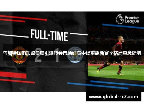 乌加特压哨加盟曼联引爆转会市场红魔中场重组新赛季格局悬念陡增