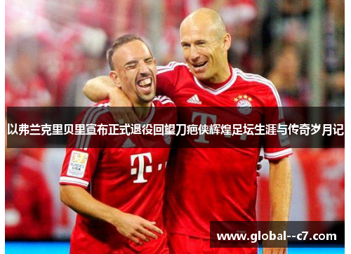 以弗兰克里贝里宣布正式退役回望刀疤侠辉煌足坛生涯与传奇岁月记 以弗兰克里贝里宣布正式退役回望刀疤侠辉煌足坛生涯与传奇岁月记