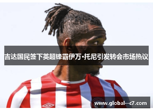 吉达国民签下英超锋霸伊万·托尼引发转会市场热议 吉达国民签下英超锋霸伊万·托尼引发转会市场热议