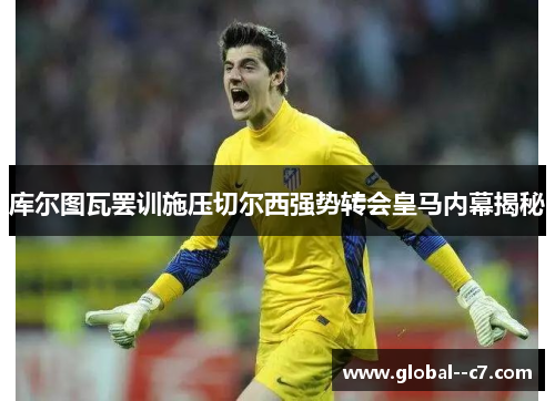 库尔图瓦罢训施压切尔西强势转会皇马内幕揭秘 库尔图瓦罢训施压切尔西强势转会皇马内幕揭秘