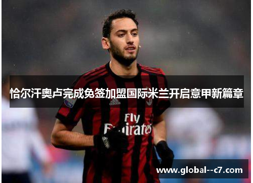 恰尔汗奥卢完成免签加盟国际米兰开启意甲新篇章 恰尔汗奥卢完成免签加盟国际米兰开启意甲新篇章