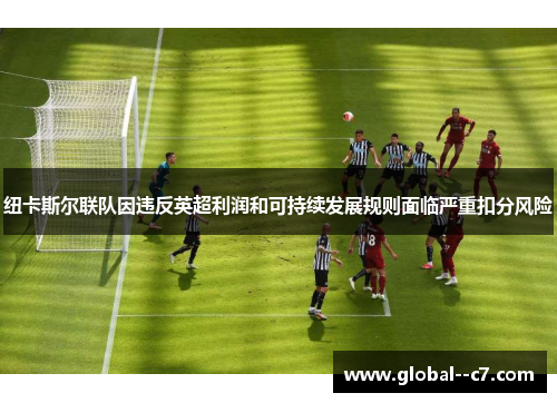 纽卡斯尔联队因违反英超利润和可持续发展规则面临严重扣分风险 纽卡斯尔联队因违反英超利润和可持续发展规则面临严重扣分风险