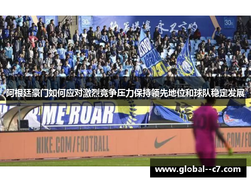 阿根廷豪门如何应对激烈竞争压力保持领先地位和球队稳定发展