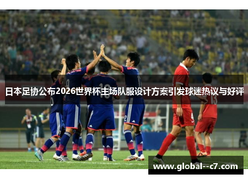 日本足协公布2026世界杯主场队服设计方案引发球迷热议与好评