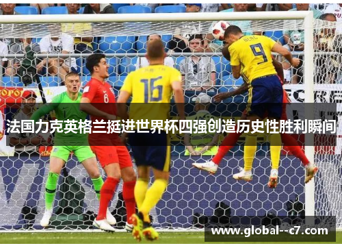法国力克英格兰挺进世界杯四强创造历史性胜利瞬间 法国力克英格兰挺进世界杯四强创造历史性胜利瞬间