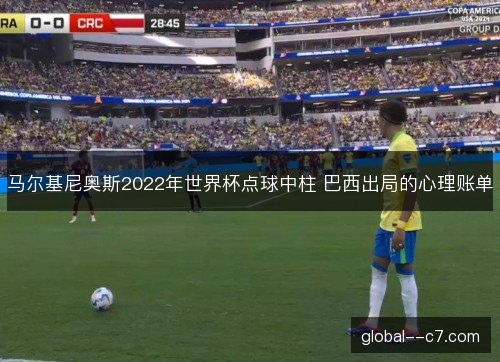 马尔基尼奥斯2022年世界杯点球中柱 巴西出局的心理账单 马尔基尼奥斯2022年世界杯点球中柱 巴西出局的心理账单